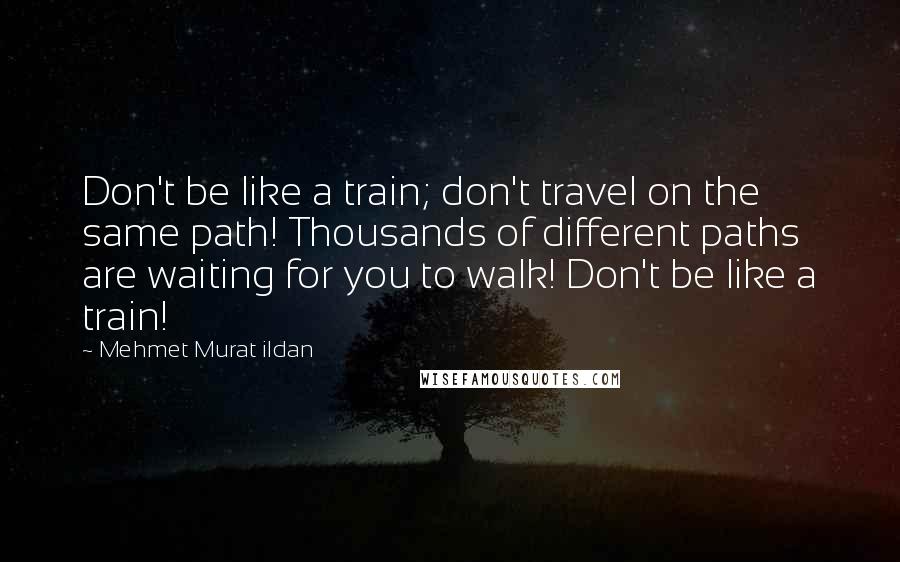 Mehmet Murat Ildan Quotes: Don't be like a train; don't travel on the same path! Thousands of different paths are waiting for you to walk! Don't be like a train!