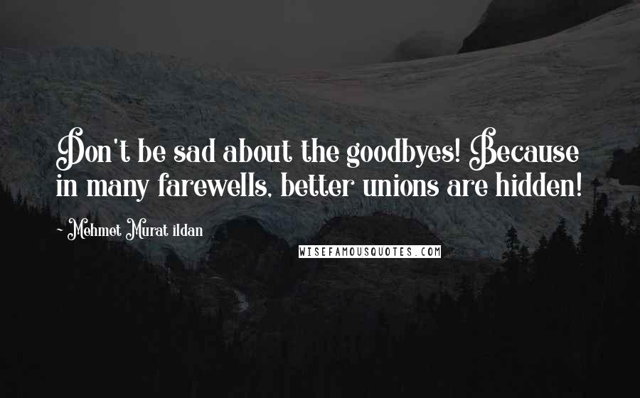 Mehmet Murat Ildan Quotes: Don't be sad about the goodbyes! Because in many farewells, better unions are hidden!