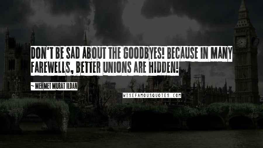 Mehmet Murat Ildan Quotes: Don't be sad about the goodbyes! Because in many farewells, better unions are hidden!