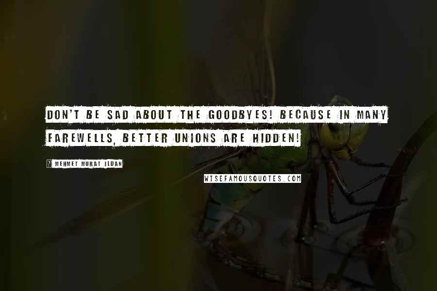 Mehmet Murat Ildan Quotes: Don't be sad about the goodbyes! Because in many farewells, better unions are hidden!