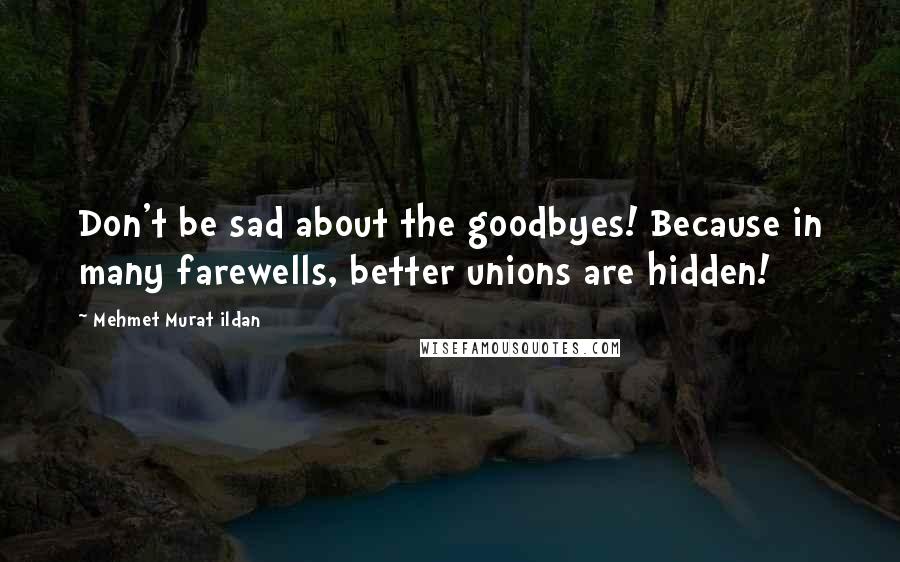 Mehmet Murat Ildan Quotes: Don't be sad about the goodbyes! Because in many farewells, better unions are hidden!