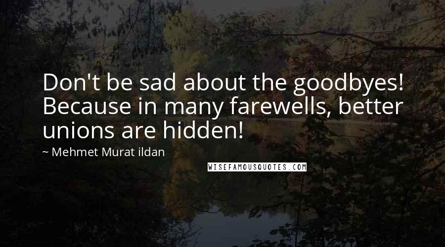 Mehmet Murat Ildan Quotes: Don't be sad about the goodbyes! Because in many farewells, better unions are hidden!