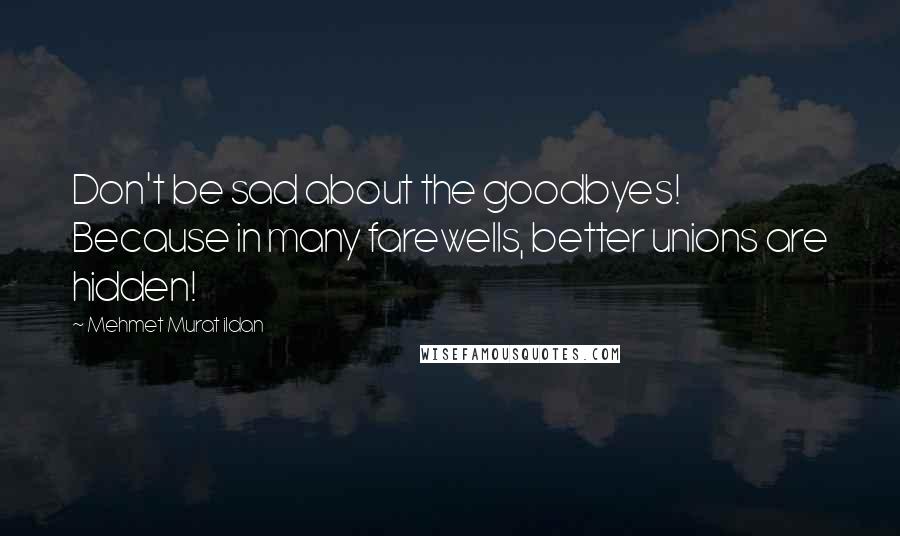 Mehmet Murat Ildan Quotes: Don't be sad about the goodbyes! Because in many farewells, better unions are hidden!