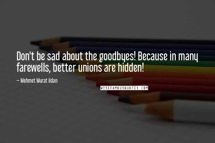 Mehmet Murat Ildan Quotes: Don't be sad about the goodbyes! Because in many farewells, better unions are hidden!