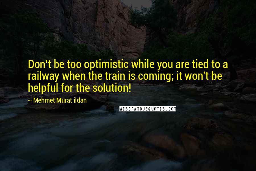 Mehmet Murat Ildan Quotes: Don't be too optimistic while you are tied to a railway when the train is coming; it won't be helpful for the solution!