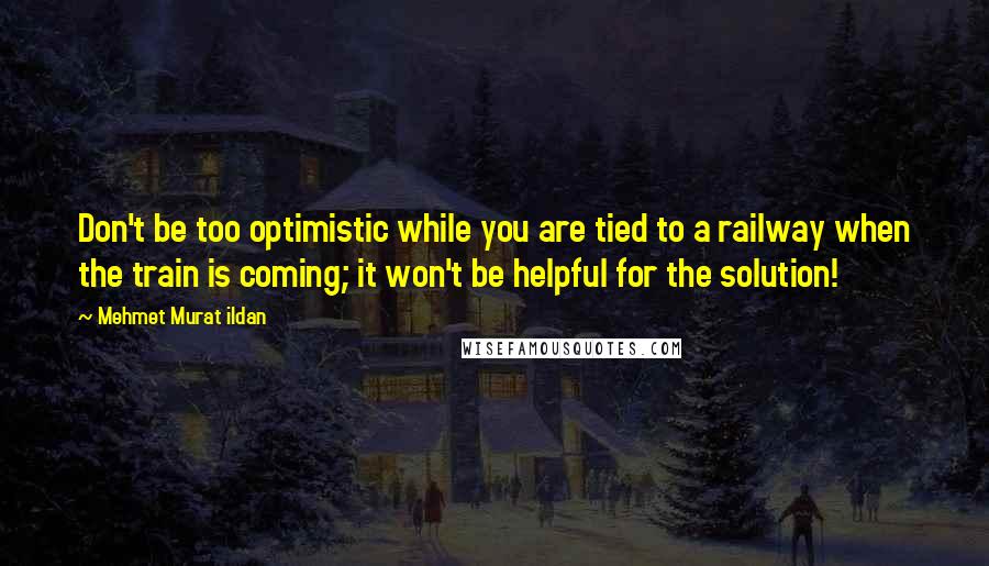 Mehmet Murat Ildan Quotes: Don't be too optimistic while you are tied to a railway when the train is coming; it won't be helpful for the solution!