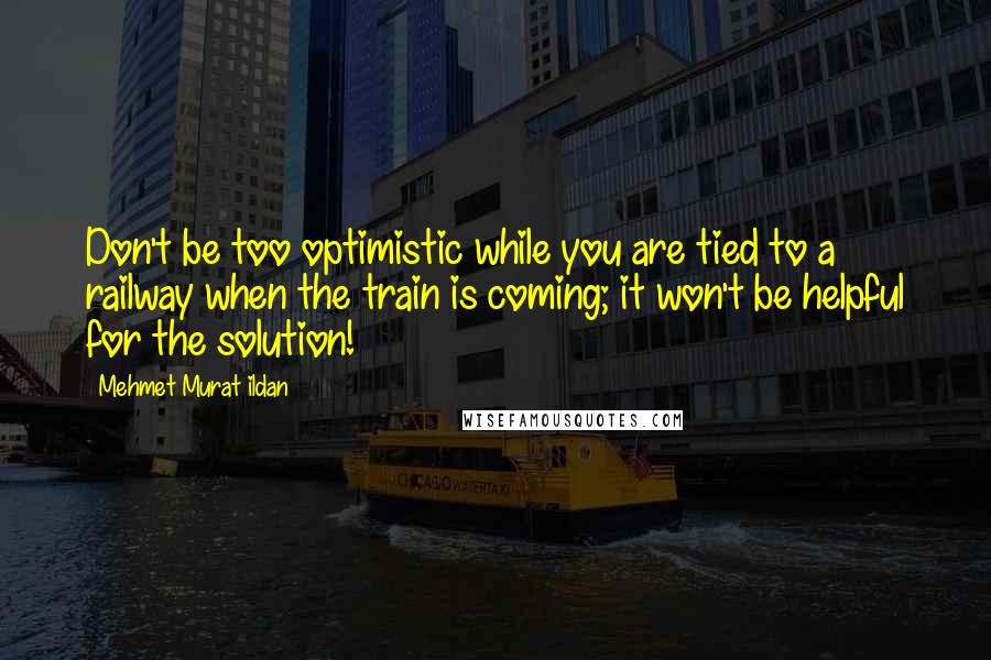 Mehmet Murat Ildan Quotes: Don't be too optimistic while you are tied to a railway when the train is coming; it won't be helpful for the solution!