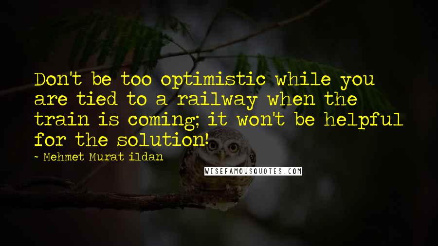 Mehmet Murat Ildan Quotes: Don't be too optimistic while you are tied to a railway when the train is coming; it won't be helpful for the solution!