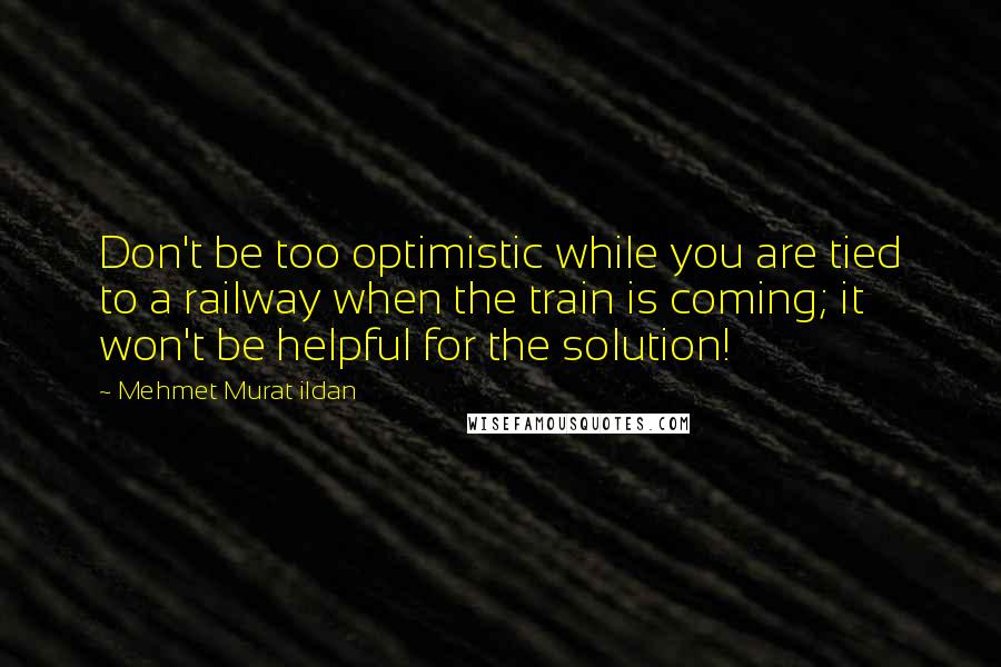 Mehmet Murat Ildan Quotes: Don't be too optimistic while you are tied to a railway when the train is coming; it won't be helpful for the solution!