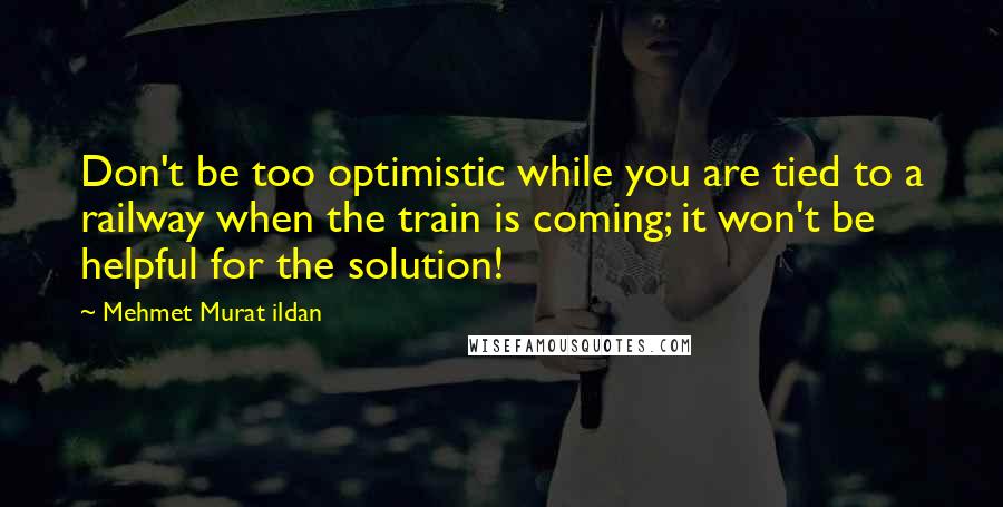 Mehmet Murat Ildan Quotes: Don't be too optimistic while you are tied to a railway when the train is coming; it won't be helpful for the solution!