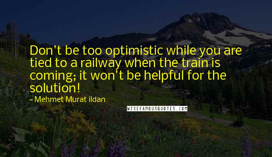 Mehmet Murat Ildan Quotes: Don't be too optimistic while you are tied to a railway when the train is coming; it won't be helpful for the solution!