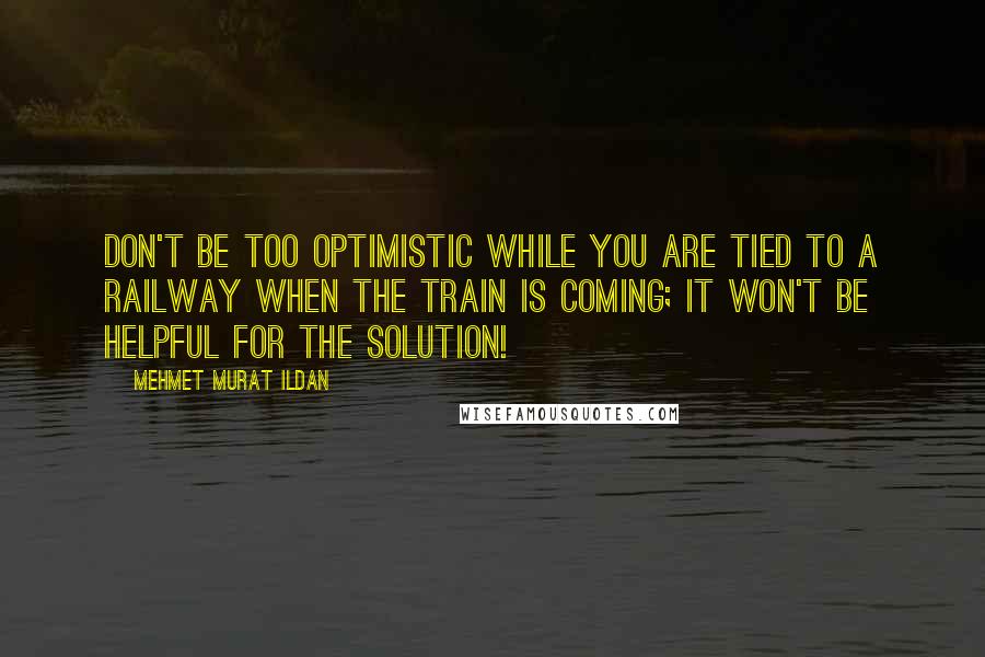 Mehmet Murat Ildan Quotes: Don't be too optimistic while you are tied to a railway when the train is coming; it won't be helpful for the solution!