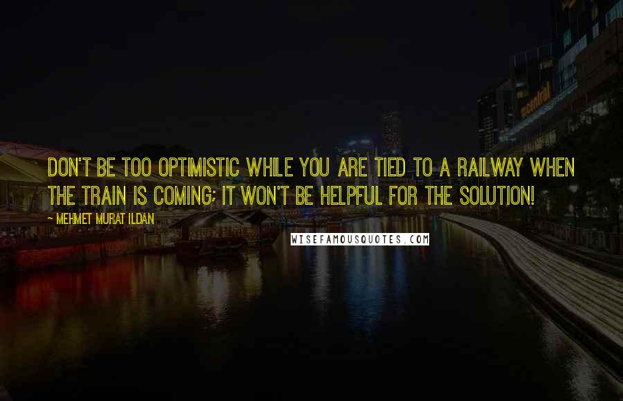 Mehmet Murat Ildan Quotes: Don't be too optimistic while you are tied to a railway when the train is coming; it won't be helpful for the solution!