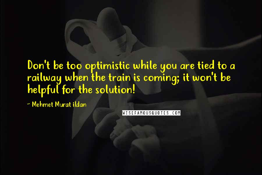 Mehmet Murat Ildan Quotes: Don't be too optimistic while you are tied to a railway when the train is coming; it won't be helpful for the solution!