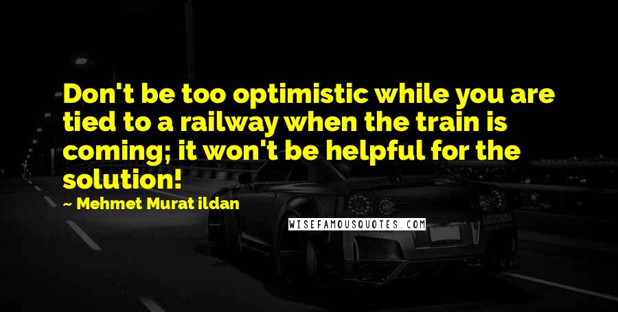 Mehmet Murat Ildan Quotes: Don't be too optimistic while you are tied to a railway when the train is coming; it won't be helpful for the solution!