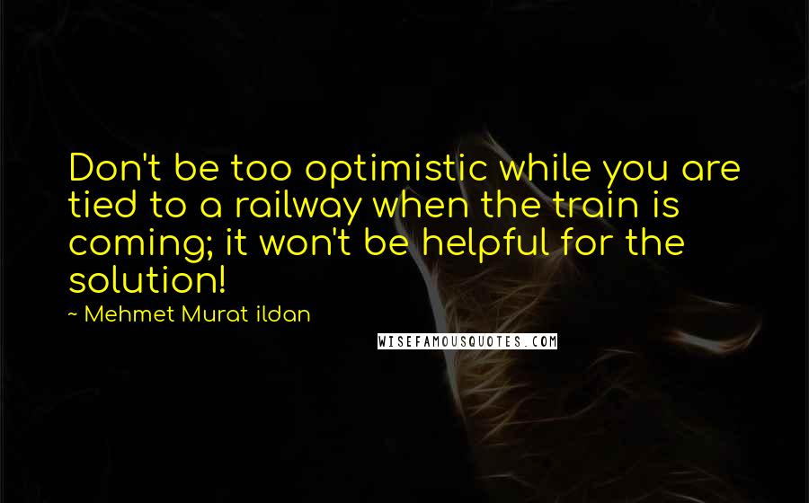 Mehmet Murat Ildan Quotes: Don't be too optimistic while you are tied to a railway when the train is coming; it won't be helpful for the solution!