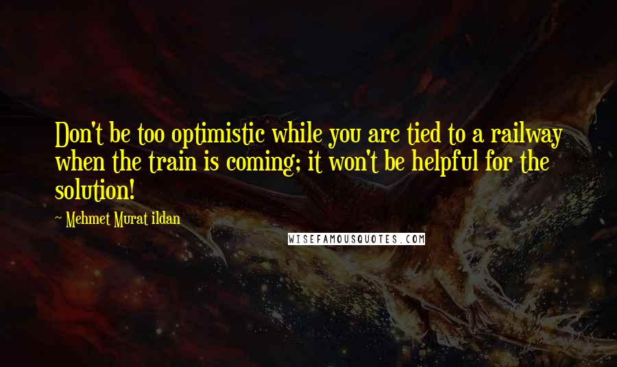 Mehmet Murat Ildan Quotes: Don't be too optimistic while you are tied to a railway when the train is coming; it won't be helpful for the solution!