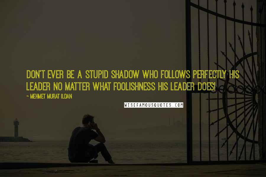 Mehmet Murat Ildan Quotes: Don't ever be a stupid shadow who follows perfectly his leader no matter what foolishness his leader does!