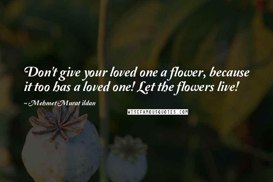 Mehmet Murat Ildan Quotes: Don't give your loved one a flower, because it too has a loved one! Let the flowers live!