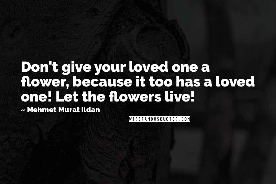 Mehmet Murat Ildan Quotes: Don't give your loved one a flower, because it too has a loved one! Let the flowers live!