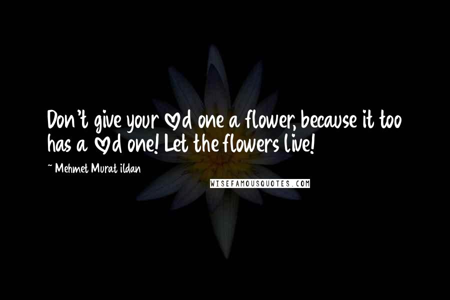Mehmet Murat Ildan Quotes: Don't give your loved one a flower, because it too has a loved one! Let the flowers live!
