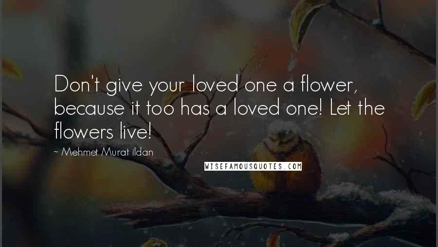 Mehmet Murat Ildan Quotes: Don't give your loved one a flower, because it too has a loved one! Let the flowers live!
