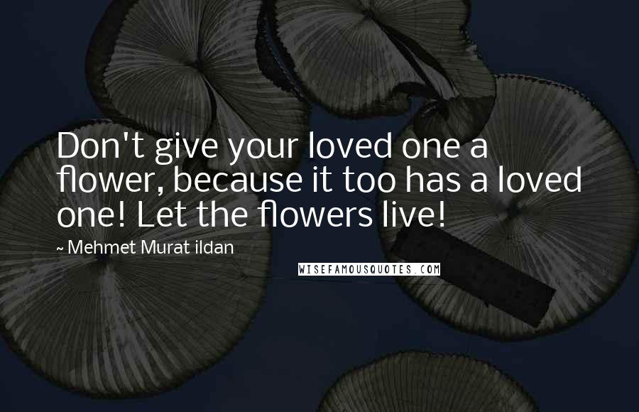 Mehmet Murat Ildan Quotes: Don't give your loved one a flower, because it too has a loved one! Let the flowers live!