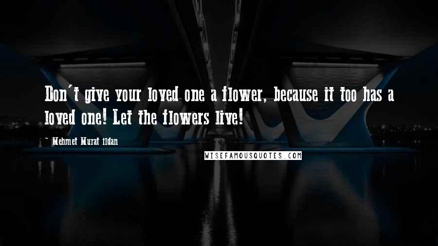 Mehmet Murat Ildan Quotes: Don't give your loved one a flower, because it too has a loved one! Let the flowers live!