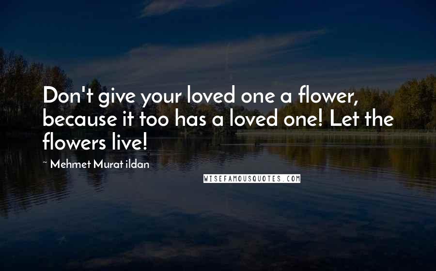 Mehmet Murat Ildan Quotes: Don't give your loved one a flower, because it too has a loved one! Let the flowers live!