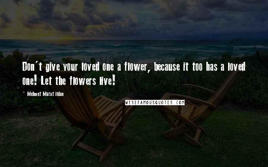 Mehmet Murat Ildan Quotes: Don't give your loved one a flower, because it too has a loved one! Let the flowers live!
