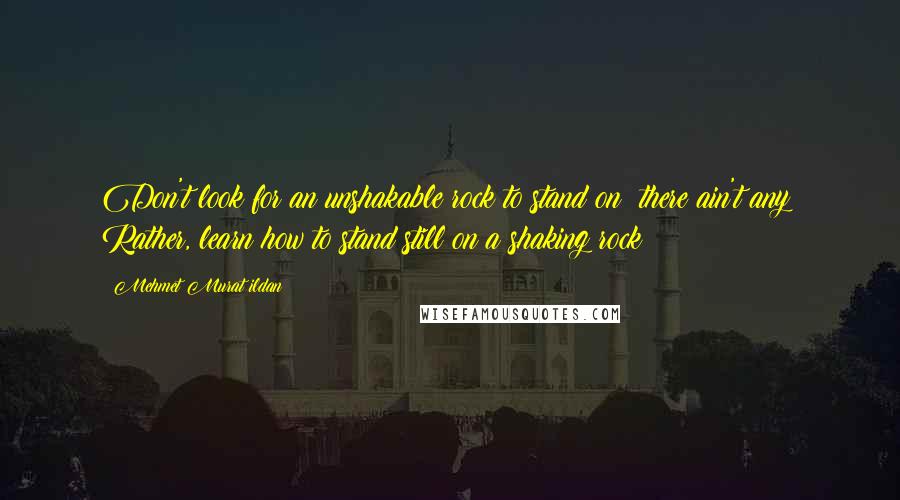 Mehmet Murat Ildan Quotes: Don't look for an unshakable rock to stand on; there ain't any! Rather, learn how to stand still on a shaking rock!