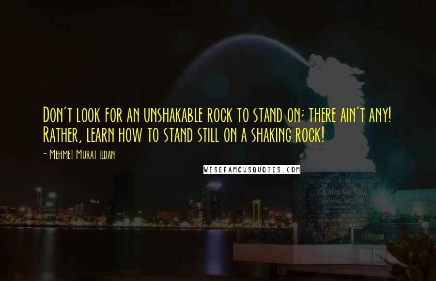 Mehmet Murat Ildan Quotes: Don't look for an unshakable rock to stand on; there ain't any! Rather, learn how to stand still on a shaking rock!