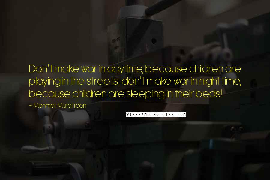 Mehmet Murat Ildan Quotes: Don't make war in daytime, because children are playing in the streets; don't make war in night time, because children are sleeping in their beds!
