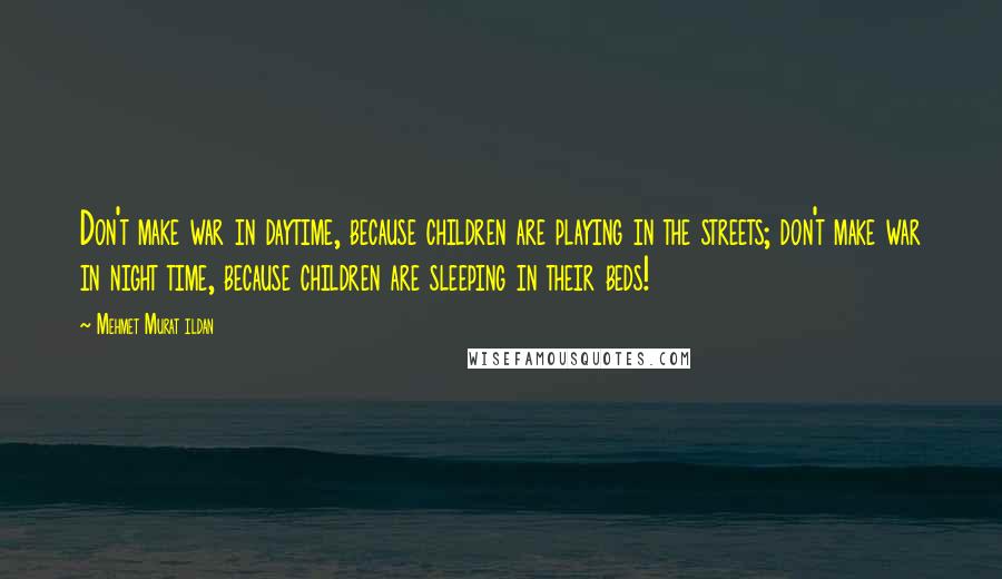 Mehmet Murat Ildan Quotes: Don't make war in daytime, because children are playing in the streets; don't make war in night time, because children are sleeping in their beds!