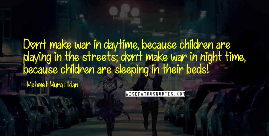 Mehmet Murat Ildan Quotes: Don't make war in daytime, because children are playing in the streets; don't make war in night time, because children are sleeping in their beds!