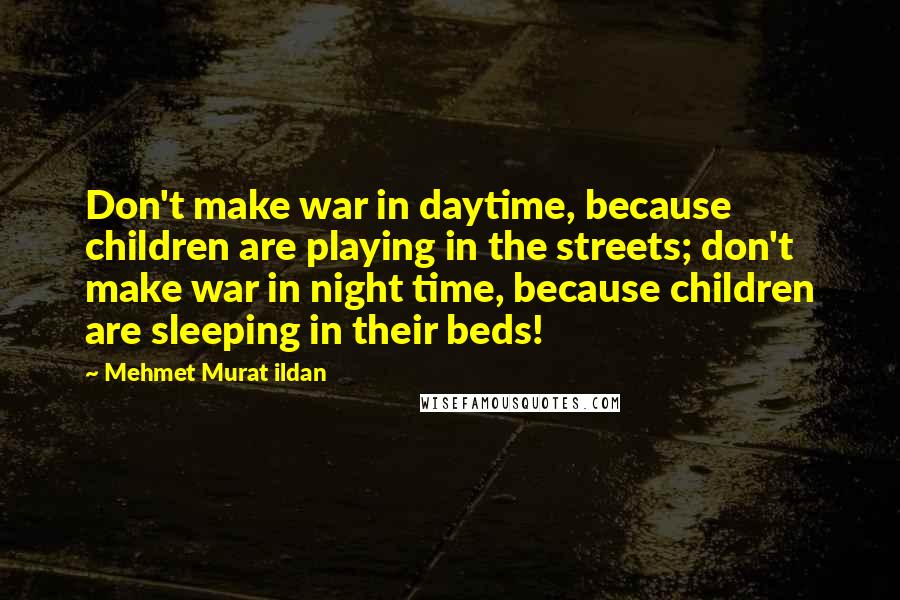 Mehmet Murat Ildan Quotes: Don't make war in daytime, because children are playing in the streets; don't make war in night time, because children are sleeping in their beds!