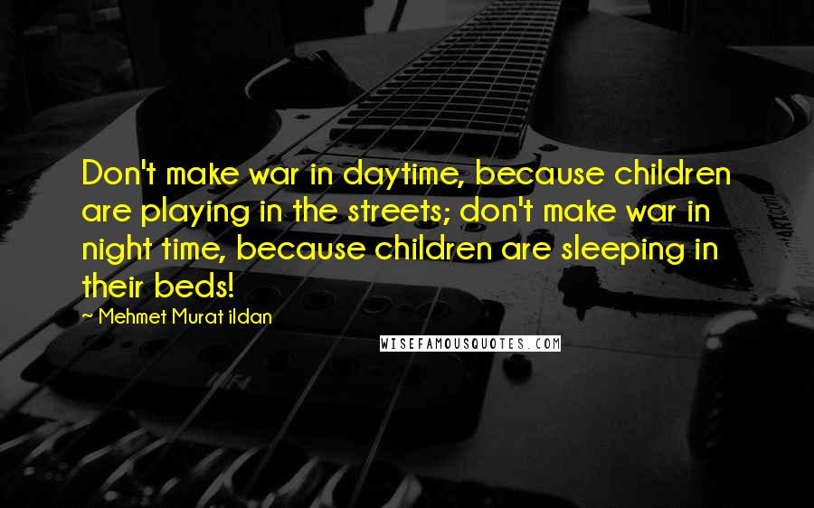 Mehmet Murat Ildan Quotes: Don't make war in daytime, because children are playing in the streets; don't make war in night time, because children are sleeping in their beds!