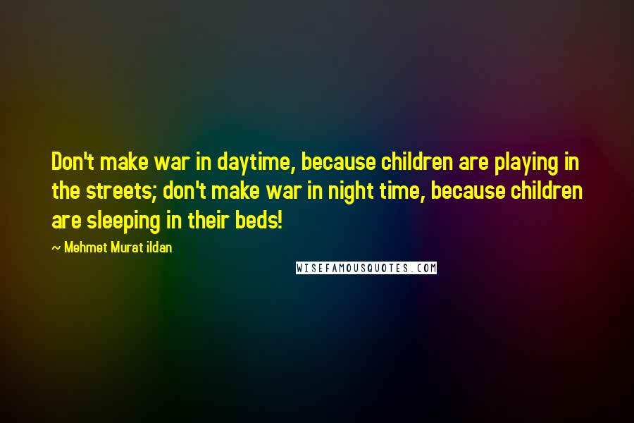 Mehmet Murat Ildan Quotes: Don't make war in daytime, because children are playing in the streets; don't make war in night time, because children are sleeping in their beds!