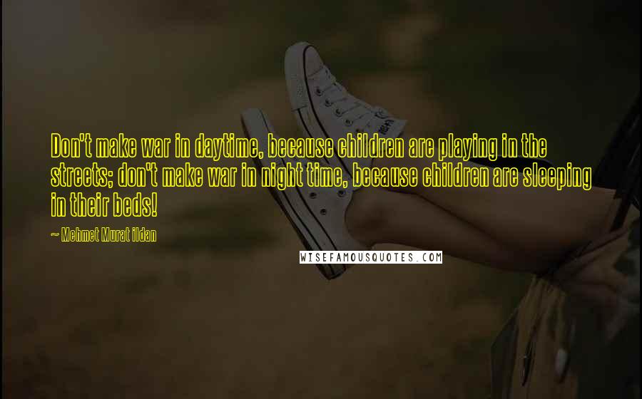 Mehmet Murat Ildan Quotes: Don't make war in daytime, because children are playing in the streets; don't make war in night time, because children are sleeping in their beds!