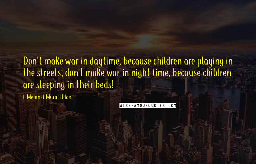 Mehmet Murat Ildan Quotes: Don't make war in daytime, because children are playing in the streets; don't make war in night time, because children are sleeping in their beds!