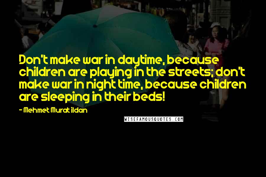 Mehmet Murat Ildan Quotes: Don't make war in daytime, because children are playing in the streets; don't make war in night time, because children are sleeping in their beds!