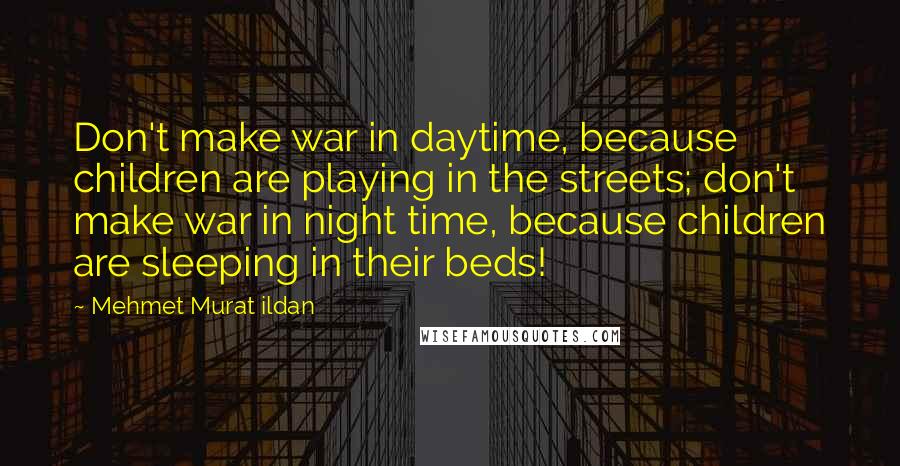 Mehmet Murat Ildan Quotes: Don't make war in daytime, because children are playing in the streets; don't make war in night time, because children are sleeping in their beds!