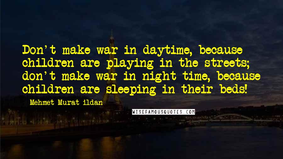 Mehmet Murat Ildan Quotes: Don't make war in daytime, because children are playing in the streets; don't make war in night time, because children are sleeping in their beds!