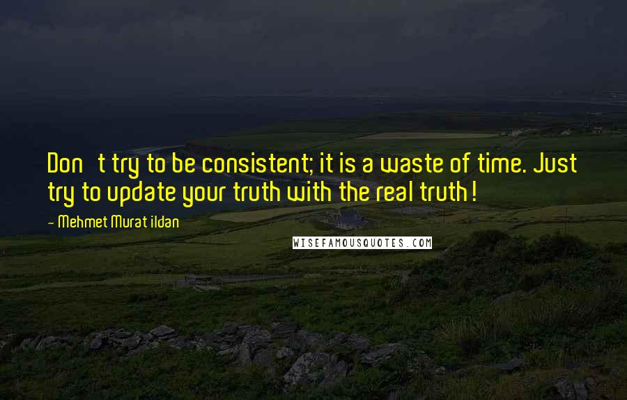 Mehmet Murat Ildan Quotes: Don't try to be consistent; it is a waste of time. Just try to update your truth with the real truth!