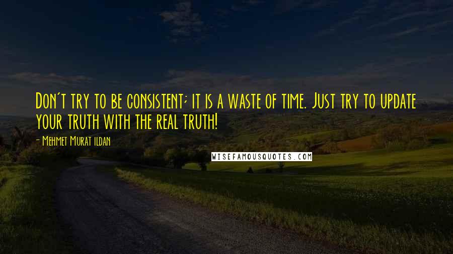 Mehmet Murat Ildan Quotes: Don't try to be consistent; it is a waste of time. Just try to update your truth with the real truth!