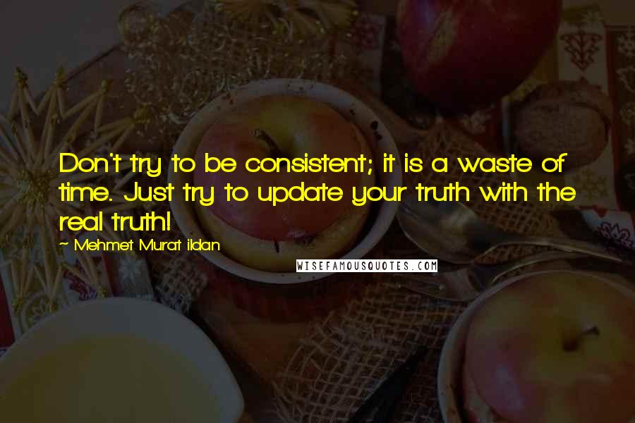 Mehmet Murat Ildan Quotes: Don't try to be consistent; it is a waste of time. Just try to update your truth with the real truth!