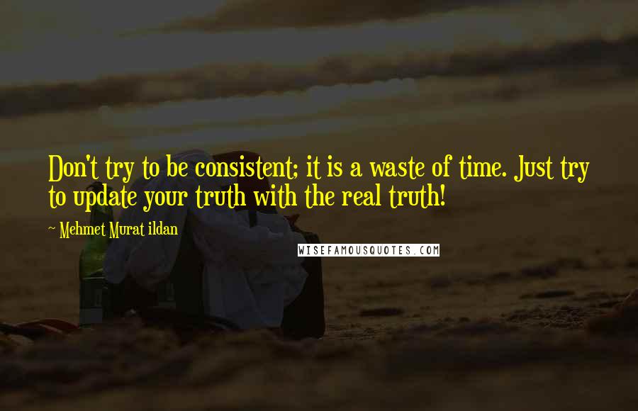 Mehmet Murat Ildan Quotes: Don't try to be consistent; it is a waste of time. Just try to update your truth with the real truth!
