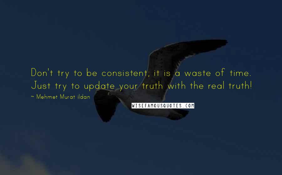 Mehmet Murat Ildan Quotes: Don't try to be consistent; it is a waste of time. Just try to update your truth with the real truth!