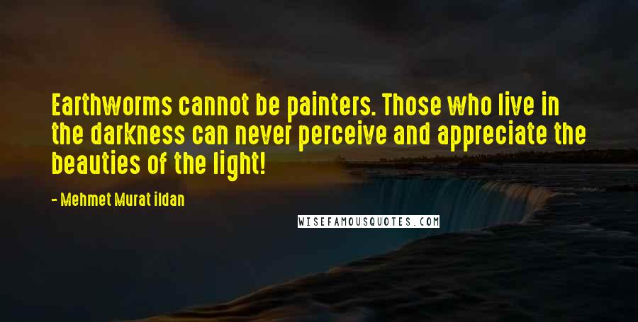 Mehmet Murat Ildan Quotes: Earthworms cannot be painters. Those who live in the darkness can never perceive and appreciate the beauties of the light!