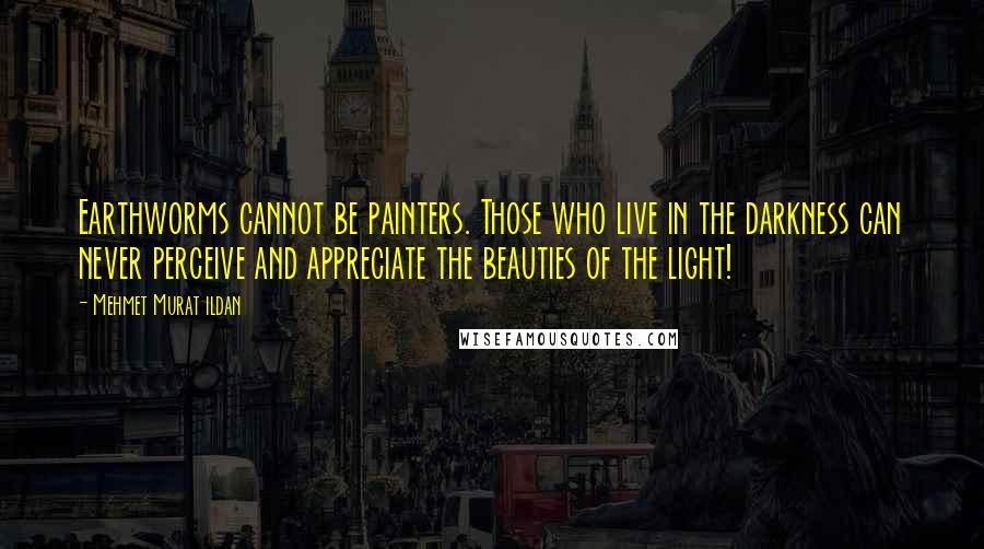 Mehmet Murat Ildan Quotes: Earthworms cannot be painters. Those who live in the darkness can never perceive and appreciate the beauties of the light!